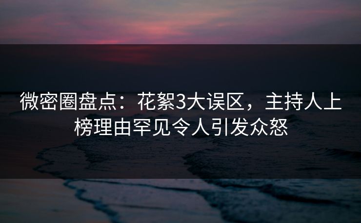 微密圈盘点：花絮3大误区，主持人上榜理由罕见令人引发众怒