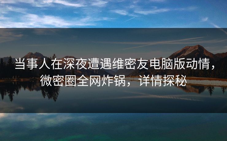 当事人在深夜遭遇维密友电脑版动情，微密圈全网炸锅，详情探秘