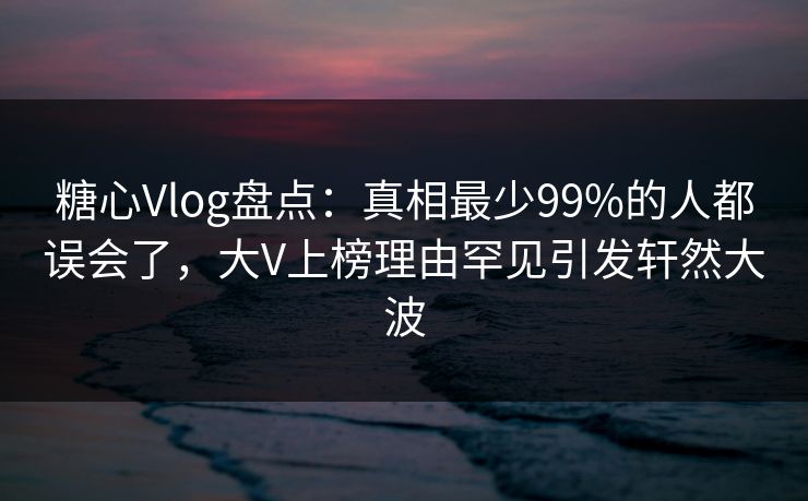 糖心Vlog盘点:真相最少99%的人都误会了,大V上榜理由罕见引发轩然大波 糖心Vlog盘点:真相最少99%的人都误会了,大V上榜理由罕见引发轩然大波
